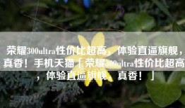 荣耀300ultra性价比超高，体验直逼旗舰，真香！手机天猫「荣耀300ultra性价比超高，体验直逼旗舰，真香！」