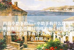 抖音小助手和dou+小助手有什么区别？两者有什么作用抖音手机版「抖音小助手和dou+小助手有什么区别？两者有什么作用」