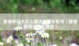 香港移动卡怎么激活香港手机号「香港移动卡怎么激活」