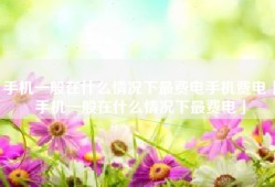 手机一般在什么情况下最费电手机费电「手机一般在什么情况下最费电」