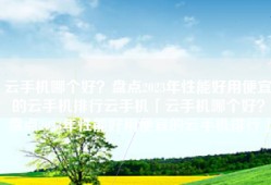 云手机哪个好？盘点2023年性能好用便宜的云手机排行云手机「云手机哪个好？盘点2023年性能好用便宜的云手机排行」